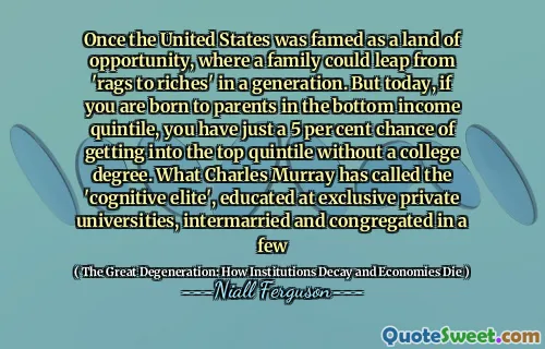 Once the United States was famed as a land of opportunity, where a family could leap from 'rags to riches' in a generation. But today, if you are born to parents in the bottom income quintile, you have just a 5 per cent chance of getting into the top quintile without a college degree. What Charles Murray has called the 'cognitive elite', educated at exclusive private universities, intermarried and congregated in a few