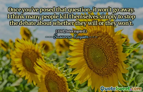 Once you've posed that question, it won't go away. I think many people kill themselves simply to stop the debate about whether they will or they won't.