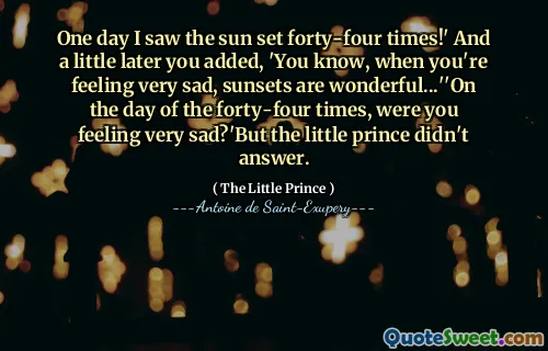 One day I saw the sun set forty-four times!' And a little later you added, 'You know, when you're feeling very sad, sunsets are wonderful...''On the day of the forty-four times, were you feeling very sad?'But the little prince didn't answer.