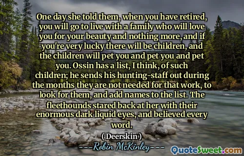One day she told them, when you have retired, you will go to live with a family who will love you for your beauty and nothing more, and if you're very lucky there will be children, and the children will pet you and pet you and pet you. Ossin has a list, I think, of such children; he sends his hunting-staff out during the months they are not needed for that work, to look for them, and add names to the list. The fleethounds stared back at her with their enormous dark liquid eyes, and believed every word.