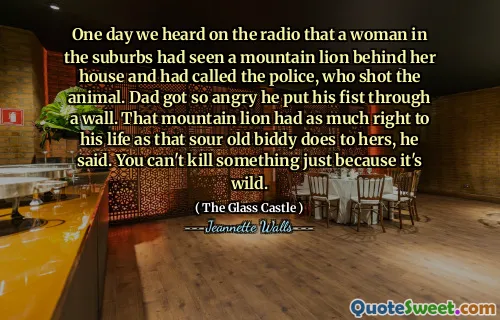 One day we heard on the radio that a woman in the suburbs had seen a mountain lion behind her house and had called the police, who shot the animal. Dad got so angry he put his fist through a wall. That mountain lion had as much right to his life as that sour old biddy does to hers, he said. You can't kill something just because it's wild.
