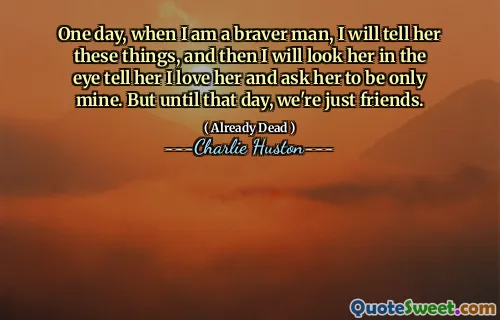 One day, when I am a braver man, I will tell her these things, and then I will look her in the eye tell her I love her and ask her to be only mine. But until that day, we're just friends.