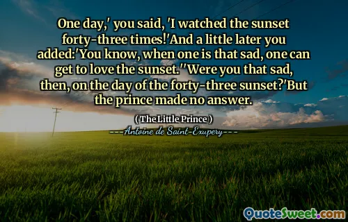 One day,' you said, 'I watched the sunset forty-three times!'And a little later you added:'You know, when one is that sad, one can get to love the sunset.''Were you that sad, then, on the day of the forty-three sunset?'But the prince made no answer.