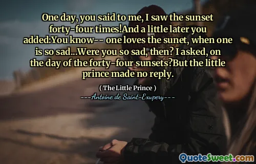 One day, you said to me, I saw the sunset forty-four times!And a little later you added:You know-- one loves the sunet, when one is so sad...Were you so sad, then? I asked, on the day of the forty-four sunsets?But the little prince made no reply.