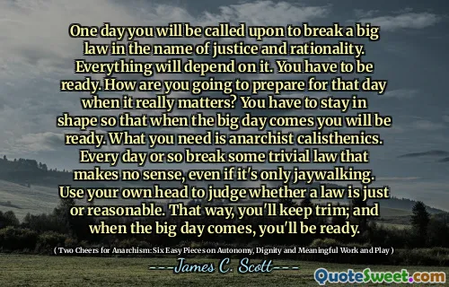 One day you will be called upon to break a big law in the name of justice and rationality. Everything will depend on it. You have to be ready. How are you going to prepare for that day when it really matters? You have to stay in shape so that when the big day comes you will be ready. What you need is anarchist calisthenics. Every day or so break some trivial law that makes no sense, even if it's only jaywalking. Use your own head to judge whether a law is just or reasonable. That way, you'll keep trim; and when the big day comes, you'll be ready.