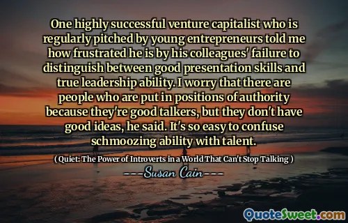 One highly successful venture capitalist who is regularly pitched by young entrepreneurs told me how frustrated he is by his colleagues' failure to distinguish between good presentation skills and true leadership ability. I worry that there are people who are put in positions of authority because they're good talkers, but they don't have good ideas, he said. It's so easy to confuse schmoozing ability with talent.