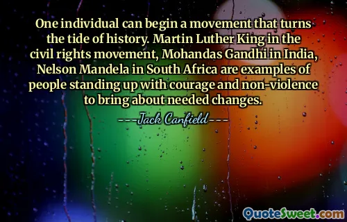 One individual can begin a movement that turns the tide of history. Martin Luther King in the civil rights movement, Mohandas Gandhi in India, Nelson Mandela in South Africa are examples of people standing up with courage and non-violence to bring about needed changes.