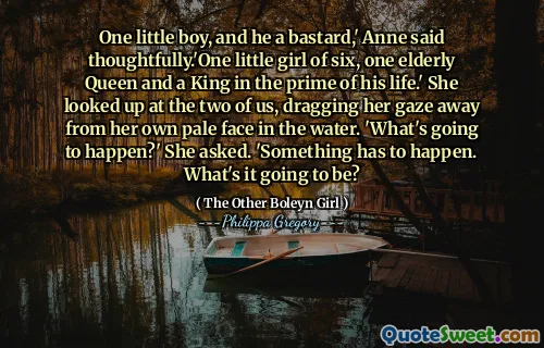 One little boy, and he a bastard,' Anne said thoughtfully.'One little girl of six, one elderly Queen and a King in the prime of his life.' She looked up at the two of us, dragging her gaze away from her own pale face in the water. 'What's going to happen?' She asked. 'Something has to happen. What's it going to be?