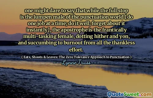 one might dare to say that while the full stop is the lumpen male of the punctuation world {do one job at a time; do it well; forget about it instantly}, the apostrophe is the frantically multi-tasking female, dotting hither and yon, and succumbing to burnout from all the thankless effort.