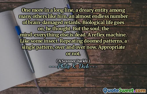One more in a long line, a dreary entity among many others like him, an almost endless number of brain-damaged retards. Biological life goes on, he thought. But the soul, the mind-everything else is dead. A reflex machine. Like some insect. Repeating doomed patterns, a single pattern, over and over now. Appropriate or not.