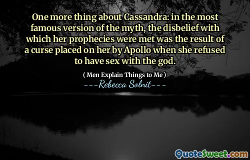One more thing about Cassandra: in the most famous version of the myth, the disbelief with which her prophecies were met was the result of a curse placed on her by Apollo when she refused to have sex with the god.