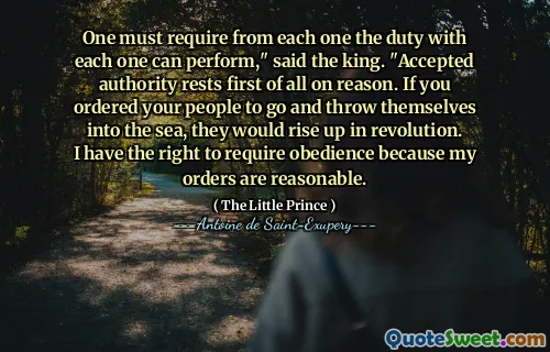 One must require from each one the duty with each one can perform," said the king. "Accepted authority rests first of all on reason. If you ordered your people to go and throw themselves into the sea, they would rise up in revolution. I have the right to require obedience because my orders are reasonable.