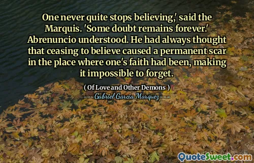 One never quite stops believing,' said the Marquis. 'Some doubt remains forever.' Abrenuncio understood. He had always thought that ceasing to believe caused a permanent scar in the place where one's faith had been, making it impossible to forget.