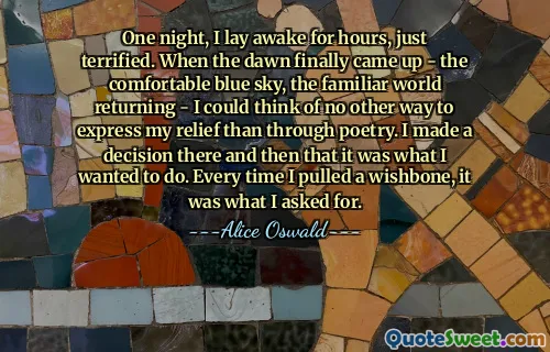 One night, I lay awake for hours, just terrified. When the dawn finally came up - the comfortable blue sky, the familiar world returning - I could think of no other way to express my relief than through poetry. I made a decision there and then that it was what I wanted to do. Every time I pulled a wishbone, it was what I asked for.