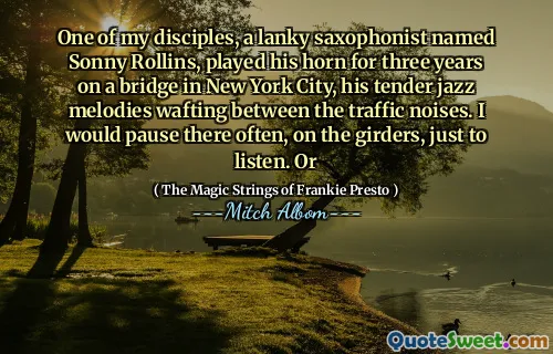我的一位门徒，一个瘦高的萨克斯演奏家桑尼·罗林斯（Sonny Rollins），在纽约市的一座桥上演奏了三年的喇叭，他那温柔的爵士旋律在交通噪音之间飘动。我会经常在大梁上停下来，只是为了倾听。或者