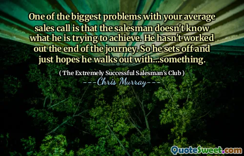 One of the biggest problems with your average sales call is that the salesman doesn't know what he is trying to achieve. He hasn't worked out the end of the journey. So he sets off and just hopes he walks out with…something.