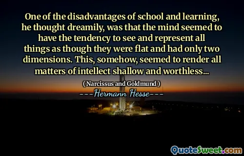 One of the disadvantages of school and learning, he thought dreamily, was that the mind seemed to have the tendency to see and represent all things as though they were flat and had only two dimensions. This, somehow, seemed to render all matters of intellect shallow and worthless...
