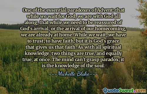 One of the essential paradoxes of Advent: that while we wait for God, we are with God all along, that while we need to be reassured of God's arrival, or the arrival of our homecoming, we are already at home. While we wait, we have to trust, to have faith, but it is God's grace that gives us that faith. As with all spiritual knowledge, two things are true, and equally true, at once. The mind can't grasp paradox; it is the knowledge of the soul.