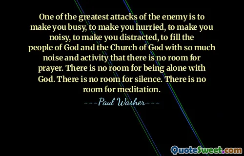 One of the greatest attacks of the enemy is to make you busy, to make you hurried, to make you noisy, to make you distracted, to fill the people of God and the Church of God with so much noise and activity that there is no room for prayer. There is no room for being alone with God. There is no room for silence. There is no room for meditation.