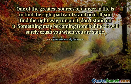 One of the greatest sources of danger in life is to find the right path and stand on it. If you find the right way, run on it, don't stand on it. Something may be coming from behind; it will surely crush you when you are static.