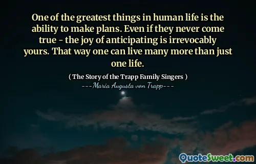One of the greatest things in human life is the ability to make plans. Even if they never come true - the joy of anticipating is irrevocably yours. That way one can live many more than just one life.