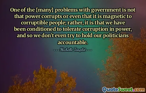 One of the {many} problems with government is not that power corrupts or even that it is magnetic to corruptible people; rather, it is that we have been conditioned to tolerate corruption in power, and so we don't even try to hold our politicians accountable.