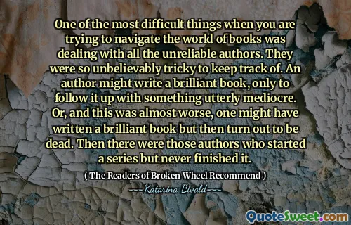 One of the most difficult things when you are trying to navigate the world of books was dealing with all the unreliable authors. They were so unbelievably tricky to keep track of. An author might write a brilliant book, only to follow it up with something utterly mediocre. Or, and this was almost worse, one might have written a brilliant book but then turn out to be dead. Then there were those authors who started a series but never finished it.