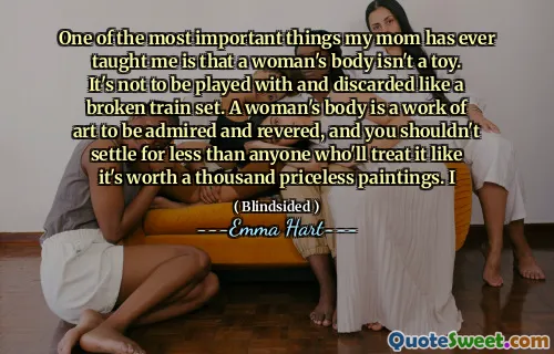One of the most important things my mom has ever taught me is that a woman's body isn't a toy. It's not to be played with and discarded like a broken train set. A woman's body is a work of art to be admired and revered, and you shouldn't settle for less than anyone who'll treat it like it's worth a thousand priceless paintings. I