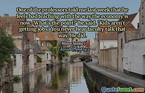 One of the professors told me last week that he feels bad teaching with the way the economy is now. 'What's the point?' he said. 'Kids aren't getting jobs.' You never hear faculty talk that way. He did.