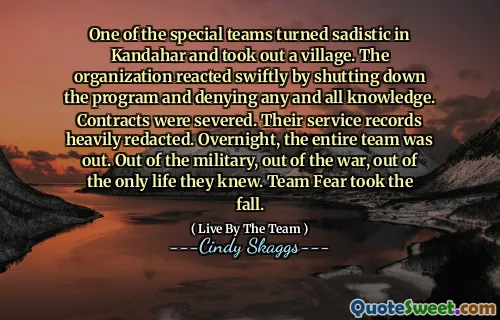 One of the special teams turned sadistic in Kandahar and took out a village. The organization reacted swiftly by shutting down the program and denying any and all knowledge. Contracts were severed. Their service records heavily redacted. Overnight, the entire team was out. Out of the military, out of the war, out of the only life they knew. Team Fear took the fall.
