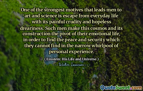 One of the strongest motives that leads men to art and science is escape from everyday life with its painful crudity and hopeless dreariness. Such men make this cosmos and its construction the pivot of their emotional life, in order to find the peace and security which they cannot find in the narrow whirlpool of personal experience.