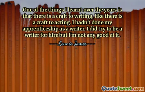 One of the things I learnt over the years is that there is a craft to writing, like there is a craft to acting. I hadn't done my apprenticeship as a writer. I did try to be a writer for hire but I'm not any good at it.