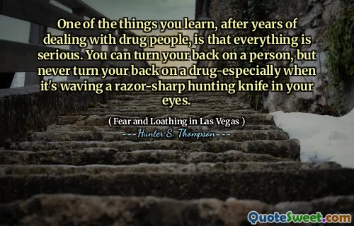 One of the things you learn, after years of dealing with drug people, is that everything is serious. You can turn your back on a person, but never turn your back on a drug-especially when it's waving a razor-sharp hunting knife in your eyes.