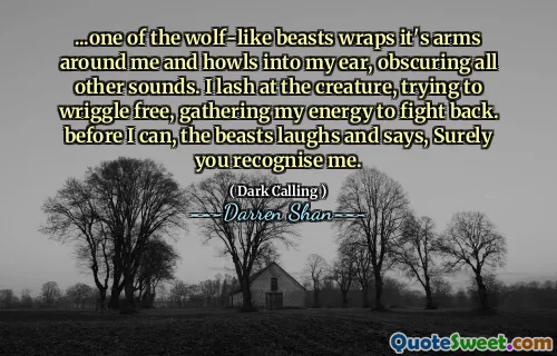 ...one of the wolf-like beasts wraps it's arms around me and howls into my ear, obscuring all other sounds. I lash at the creature, trying to wriggle free, gathering my energy to fight back. before I can, the beasts laughs and says, Surely you recognise me.