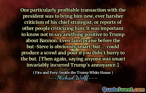 One particularly profitable transaction with the president was to bring him new, ever harsher criticism of his chief strategist, or reports of other people criticizing him. It was important to know not to say anything positive to Trump about Bannon. Even faint praise before the but-Steve is obviously smart, but…-could produce a scowl and pout if you didn't hurry to the but. {Then again, saying anyone was smart invariably incurred Trump's annoyance.}