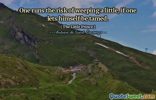 One runs the risk of weeping a little, if one lets himself be tamed.