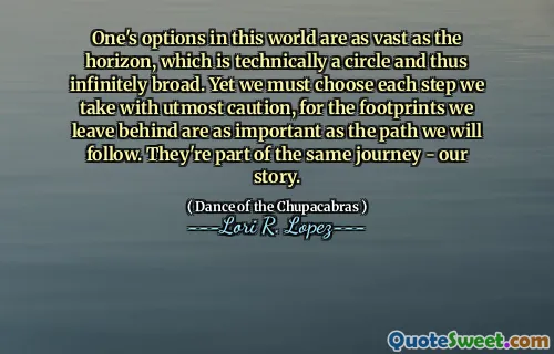 One's options in this world are as vast as the horizon, which is technically a circle and thus infinitely broad. Yet we must choose each step we take with utmost caution, for the footprints we leave behind are as important as the path we will follow. They're part of the same journey - our story.