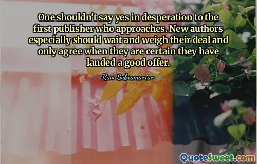One shouldn't say yes in desperation to the first publisher who approaches. New authors especially should wait and weigh their deal and only agree when they are certain they have landed a good offer.