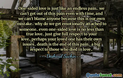 One-sided love is just like an endless pain.. we can't get out of this pain even with time, and we can't blame anyone because this is our own mistake.. why do we get emotionally attached to someone.. even one-sided love is no less than true love.. just give full respect to your love.. perhaps your loved one has their own issues.. death is the end of this pain.. a big respect to those who died in love..