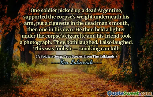 One soldier picked up a dead Argentine, supported the corpse's weight underneath his arm, put a cigarette in the dead man's mouth, then one in his own. He then held a lighter under the corpse's cigarette and his friend took a photograph. They both laughed. I also laughed. This was foolish ― smoking can kill.