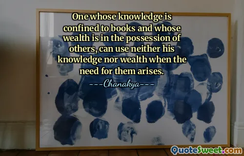 One whose knowledge is confined to books and whose wealth is in the possession of others, can use neither his knowledge nor wealth when the need for them arises.