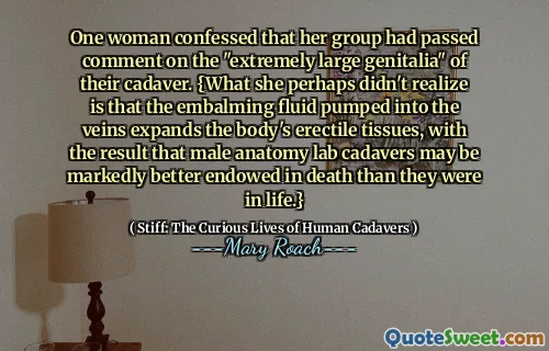 One woman confessed that her group had passed comment on the "extremely large genitalia" of their cadaver. {What she perhaps didn't realize is that the embalming fluid pumped into the veins expands the body's erectile tissues, with the result that male anatomy lab cadavers may be markedly better endowed in death than they were in life.}