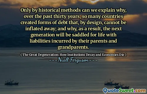 Only by historical methods can we explain why, over the past thirty years, so many countries created forms of debt that, by design, cannot be inflated away; and why, as a result, the next generation will be saddled for life with liabilities incurred by their parents and grandparents.