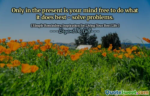 Only in the present is your mind free to do what it does best - solve problems.