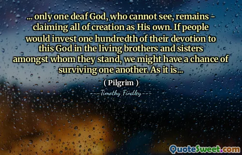 ... only one deaf God, who cannot see, remains - claiming all of creation as His own. If people would invest one hundredth of their devotion to this God in the living brothers and sisters amongst whom they stand, we might have a chance of surviving one another. As it is...