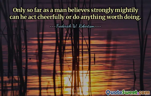 Only so far as a man believes strongly mightily can he act cheerfully or do anything worth doing.