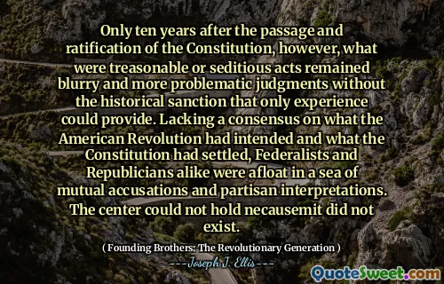 Only ten years after the passage and ratification of the Constitution, however, what were treasonable or seditious acts remained blurry and more problematic judgments without the historical sanction that only experience could provide. Lacking a consensus on what the American Revolution had intended and what the Constitution had settled, Federalists and Republicians alike were afloat in a sea of mutual accusations and partisan interpretations. The center could not hold necausemit did not exist.