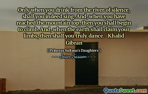 Only when you drink from the river of silence, shall you indeed sing. And, when you have reached the mountain top, then you shall begin to climb. And, when the earth shall claim your limbs, then shall you truly dance. -Khalid Gibran