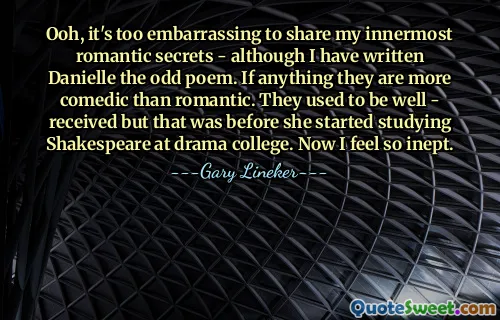 Ooh, it's too embarrassing to share my innermost romantic secrets - although I have written Danielle the odd poem. If anything they are more comedic than romantic. They used to be well - received but that was before she started studying Shakespeare at drama college. Now I feel so inept.