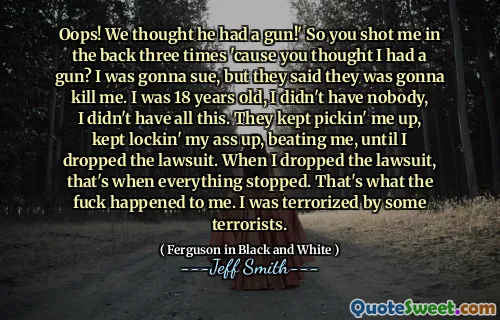 Oops! We thought he had a gun!' So you shot me in the back three times 'cause you thought I had a gun? I was gonna sue, but they said they was gonna kill me. I was 18 years old, I didn't have nobody, I didn't have all this. They kept pickin' me up, kept lockin' my ass up, beating me, until I dropped the lawsuit. When I dropped the lawsuit, that's when everything stopped. That's what the fuck happened to me. I was terrorized by some terrorists.